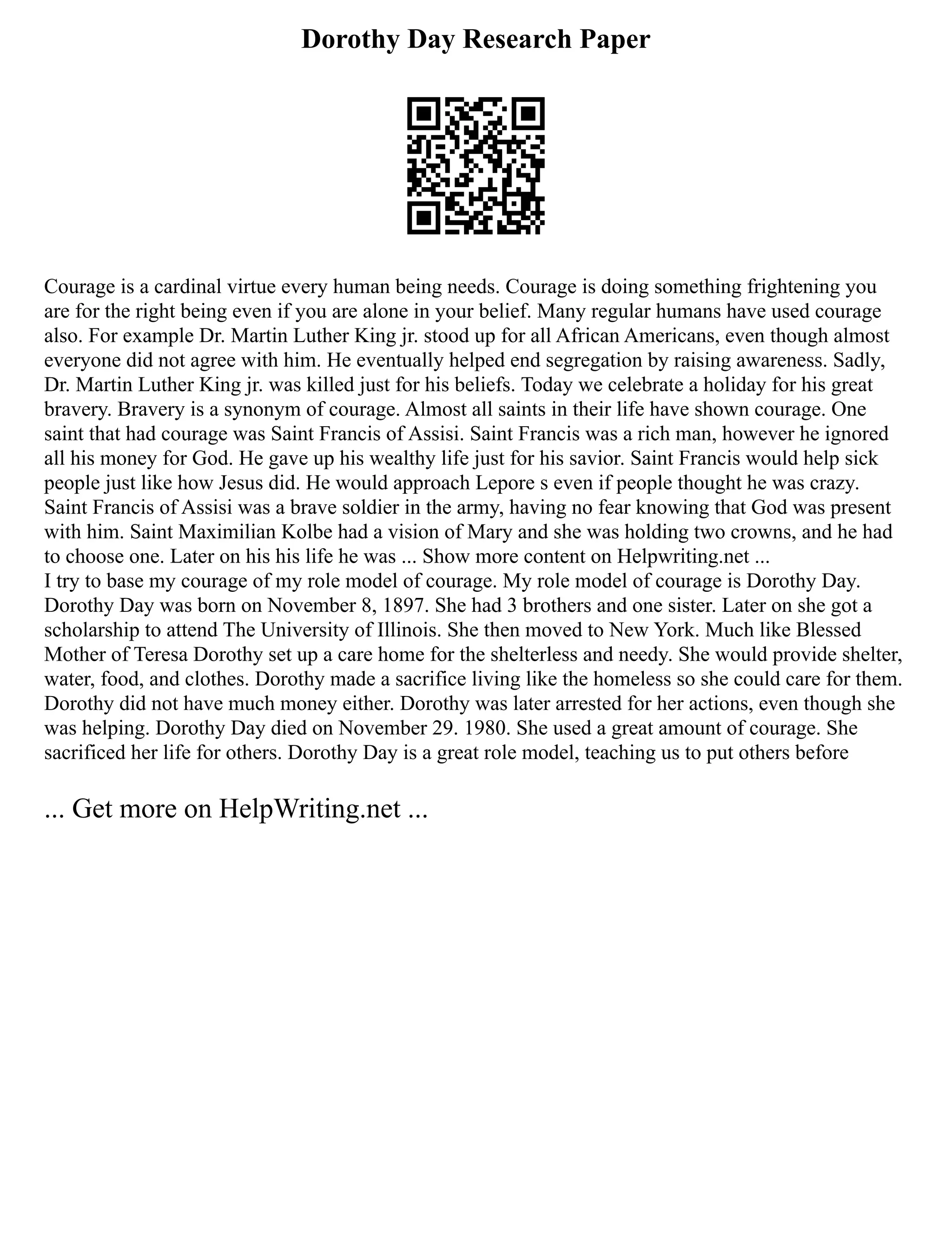 Dorothy Day Research Paper
Courage is a cardinal virtue every human being needs. Courage is doing something frightening you
are for the right being even if you are alone in your belief. Many regular humans have used courage
also. For example Dr. Martin Luther King jr. stood up for all African Americans, even though almost
everyone did not agree with him. He eventually helped end segregation by raising awareness. Sadly,
Dr. Martin Luther King jr. was killed just for his beliefs. Today we celebrate a holiday for his great
bravery. Bravery is a synonym of courage. Almost all saints in their life have shown courage. One
saint that had courage was Saint Francis of Assisi. Saint Francis was a rich man, however he ignored
all his money for God. He gave up his wealthy life just for his savior. Saint Francis would help sick
people just like how Jesus did. He would approach Lepore s even if people thought he was crazy.
Saint Francis of Assisi was a brave soldier in the army, having no fear knowing that God was present
with him. Saint Maximilian Kolbe had a vision of Mary and she was holding two crowns, and he had
to choose one. Later on his his life he was ... Show more content on Helpwriting.net ...
I try to base my courage of my role model of courage. My role model of courage is Dorothy Day.
Dorothy Day was born on November 8, 1897. She had 3 brothers and one sister. Later on she got a
scholarship to attend The University of Illinois. She then moved to New York. Much like Blessed
Mother of Teresa Dorothy set up a care home for the shelterless and needy. She would provide shelter,
water, food, and clothes. Dorothy made a sacrifice living like the homeless so she could care for them.
Dorothy did not have much money either. Dorothy was later arrested for her actions, even though she
was helping. Dorothy Day died on November 29. 1980. She used a great amount of courage. She
sacrificed her life for others. Dorothy Day is a great role model, teaching us to put others before
... Get more on HelpWriting.net ...
 