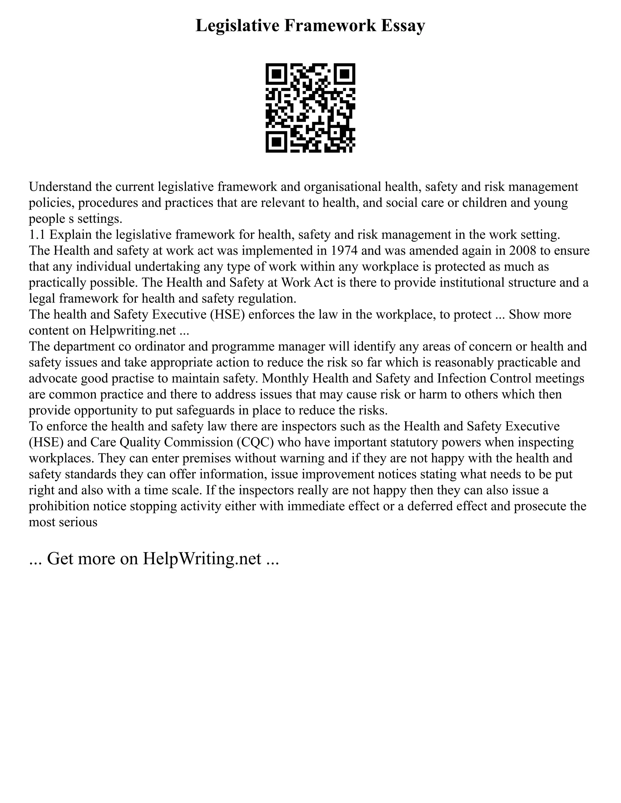 Legislative Framework Essay
Understand the current legislative framework and organisational health, safety and risk management
policies, procedures and practices that are relevant to health, and social care or children and young
people s settings.
1.1 Explain the legislative framework for health, safety and risk management in the work setting.
The Health and safety at work act was implemented in 1974 and was amended again in 2008 to ensure
that any individual undertaking any type of work within any workplace is protected as much as
practically possible. The Health and Safety at Work Act is there to provide institutional structure and a
legal framework for health and safety regulation.
The health and Safety Executive (HSE) enforces the law in the workplace, to protect ... Show more
content on Helpwriting.net ...
The department co ordinator and programme manager will identify any areas of concern or health and
safety issues and take appropriate action to reduce the risk so far which is reasonably practicable and
advocate good practise to maintain safety. Monthly Health and Safety and Infection Control meetings
are common practice and there to address issues that may cause risk or harm to others which then
provide opportunity to put safeguards in place to reduce the risks.
To enforce the health and safety law there are inspectors such as the Health and Safety Executive
(HSE) and Care Quality Commission (CQC) who have important statutory powers when inspecting
workplaces. They can enter premises without warning and if they are not happy with the health and
safety standards they can offer information, issue improvement notices stating what needs to be put
right and also with a time scale. If the inspectors really are not happy then they can also issue a
prohibition notice stopping activity either with immediate effect or a deferred effect and prosecute the
most serious
... Get more on HelpWriting.net ...
 