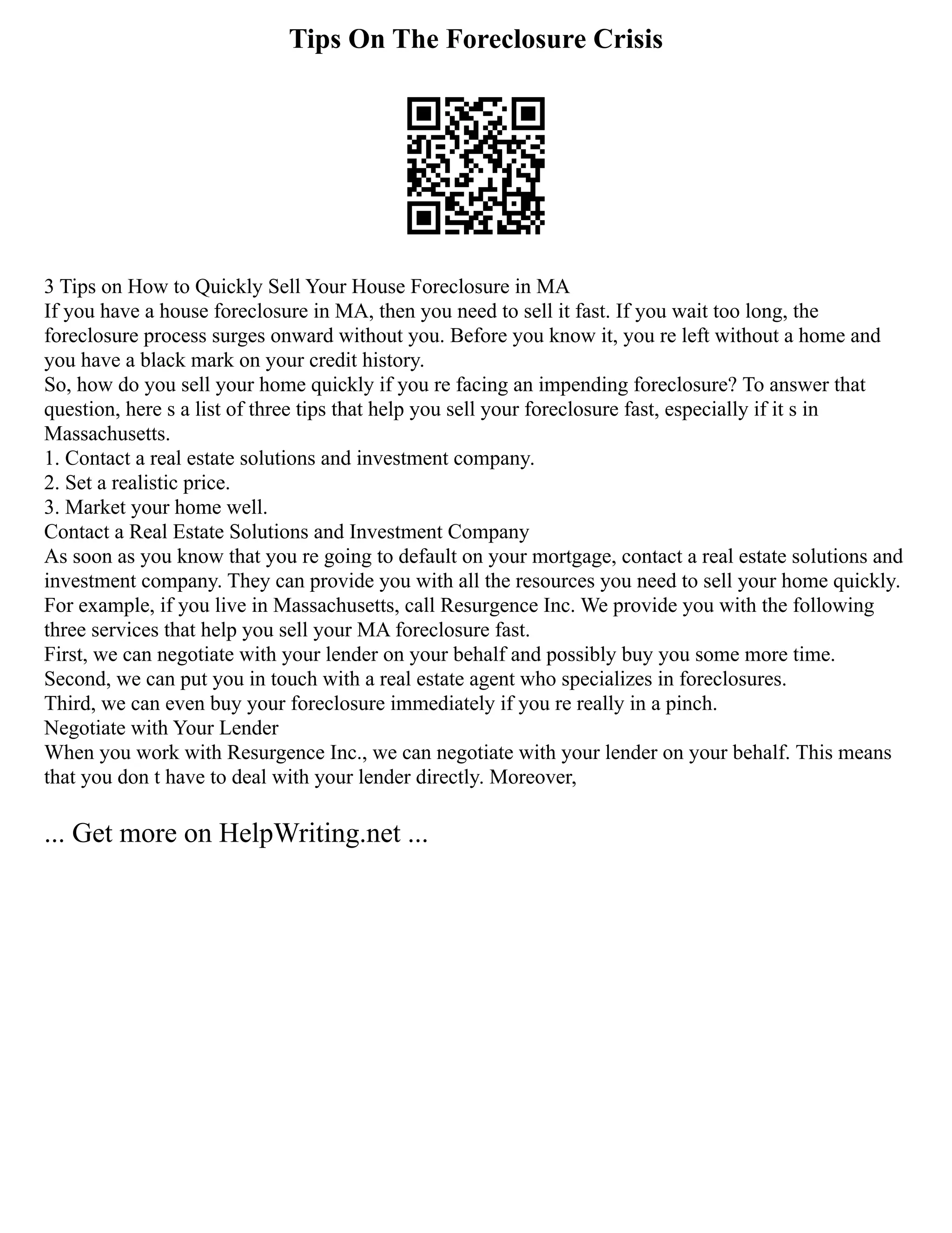 Tips On The Foreclosure Crisis
3 Tips on How to Quickly Sell Your House Foreclosure in MA
If you have a house foreclosure in MA, then you need to sell it fast. If you wait too long, the
foreclosure process surges onward without you. Before you know it, you re left without a home and
you have a black mark on your credit history.
So, how do you sell your home quickly if you re facing an impending foreclosure? To answer that
question, here s a list of three tips that help you sell your foreclosure fast, especially if it s in
Massachusetts.
1. Contact a real estate solutions and investment company.
2. Set a realistic price.
3. Market your home well.
Contact a Real Estate Solutions and Investment Company
As soon as you know that you re going to default on your mortgage, contact a real estate solutions and
investment company. They can provide you with all the resources you need to sell your home quickly.
For example, if you live in Massachusetts, call Resurgence Inc. We provide you with the following
three services that help you sell your MA foreclosure fast.
First, we can negotiate with your lender on your behalf and possibly buy you some more time.
Second, we can put you in touch with a real estate agent who specializes in foreclosures.
Third, we can even buy your foreclosure immediately if you re really in a pinch.
Negotiate with Your Lender
When you work with Resurgence Inc., we can negotiate with your lender on your behalf. This means
that you don t have to deal with your lender directly. Moreover,
... Get more on HelpWriting.net ...
 