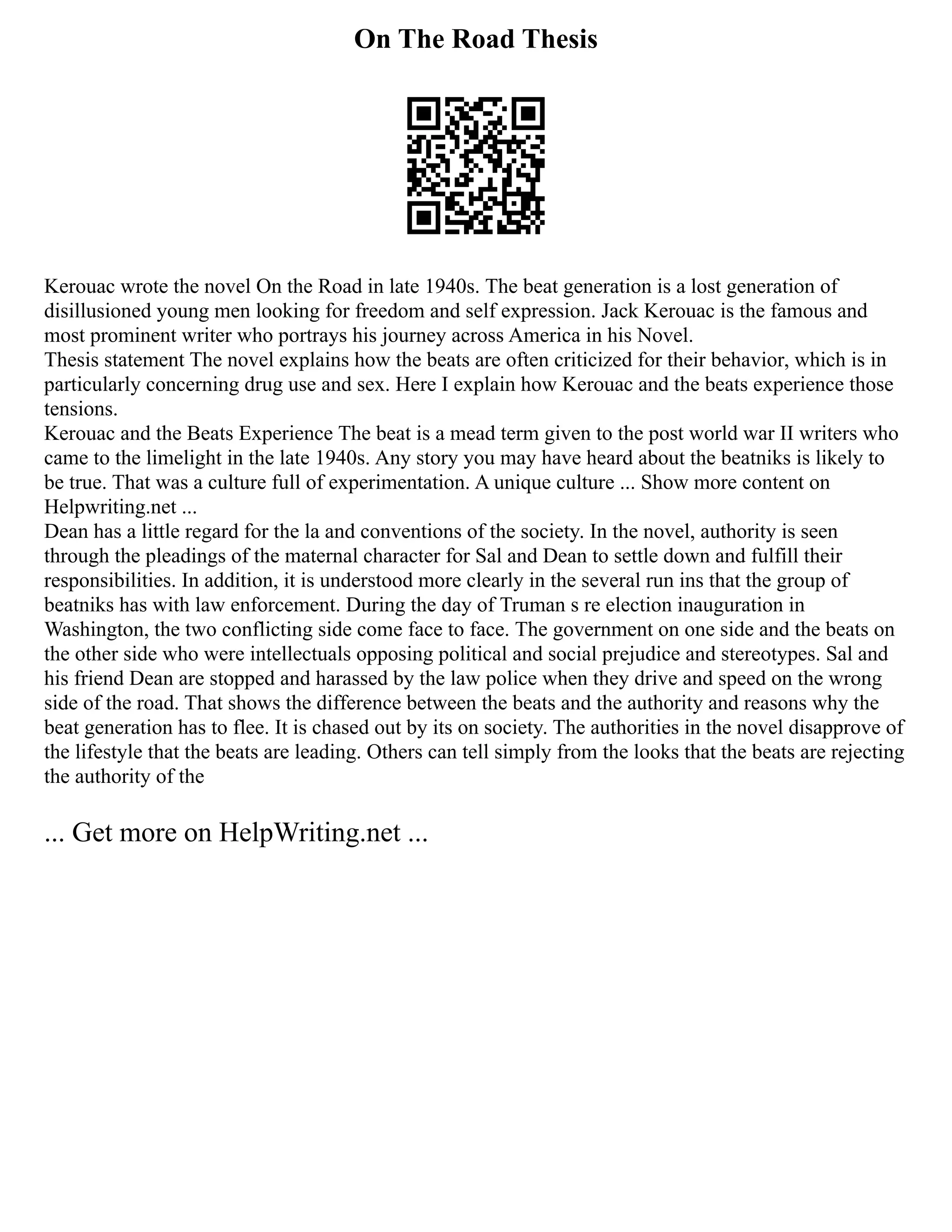 On The Road Thesis
Kerouac wrote the novel On the Road in late 1940s. The beat generation is a lost generation of
disillusioned young men looking for freedom and self expression. Jack Kerouac is the famous and
most prominent writer who portrays his journey across America in his Novel.
Thesis statement The novel explains how the beats are often criticized for their behavior, which is in
particularly concerning drug use and sex. Here I explain how Kerouac and the beats experience those
tensions.
Kerouac and the Beats Experience The beat is a mead term given to the post world war II writers who
came to the limelight in the late 1940s. Any story you may have heard about the beatniks is likely to
be true. That was a culture full of experimentation. A unique culture ... Show more content on
Helpwriting.net ...
Dean has a little regard for the la and conventions of the society. In the novel, authority is seen
through the pleadings of the maternal character for Sal and Dean to settle down and fulfill their
responsibilities. In addition, it is understood more clearly in the several run ins that the group of
beatniks has with law enforcement. During the day of Truman s re election inauguration in
Washington, the two conflicting side come face to face. The government on one side and the beats on
the other side who were intellectuals opposing political and social prejudice and stereotypes. Sal and
his friend Dean are stopped and harassed by the law police when they drive and speed on the wrong
side of the road. That shows the difference between the beats and the authority and reasons why the
beat generation has to flee. It is chased out by its on society. The authorities in the novel disapprove of
the lifestyle that the beats are leading. Others can tell simply from the looks that the beats are rejecting
the authority of the
... Get more on HelpWriting.net ...
 