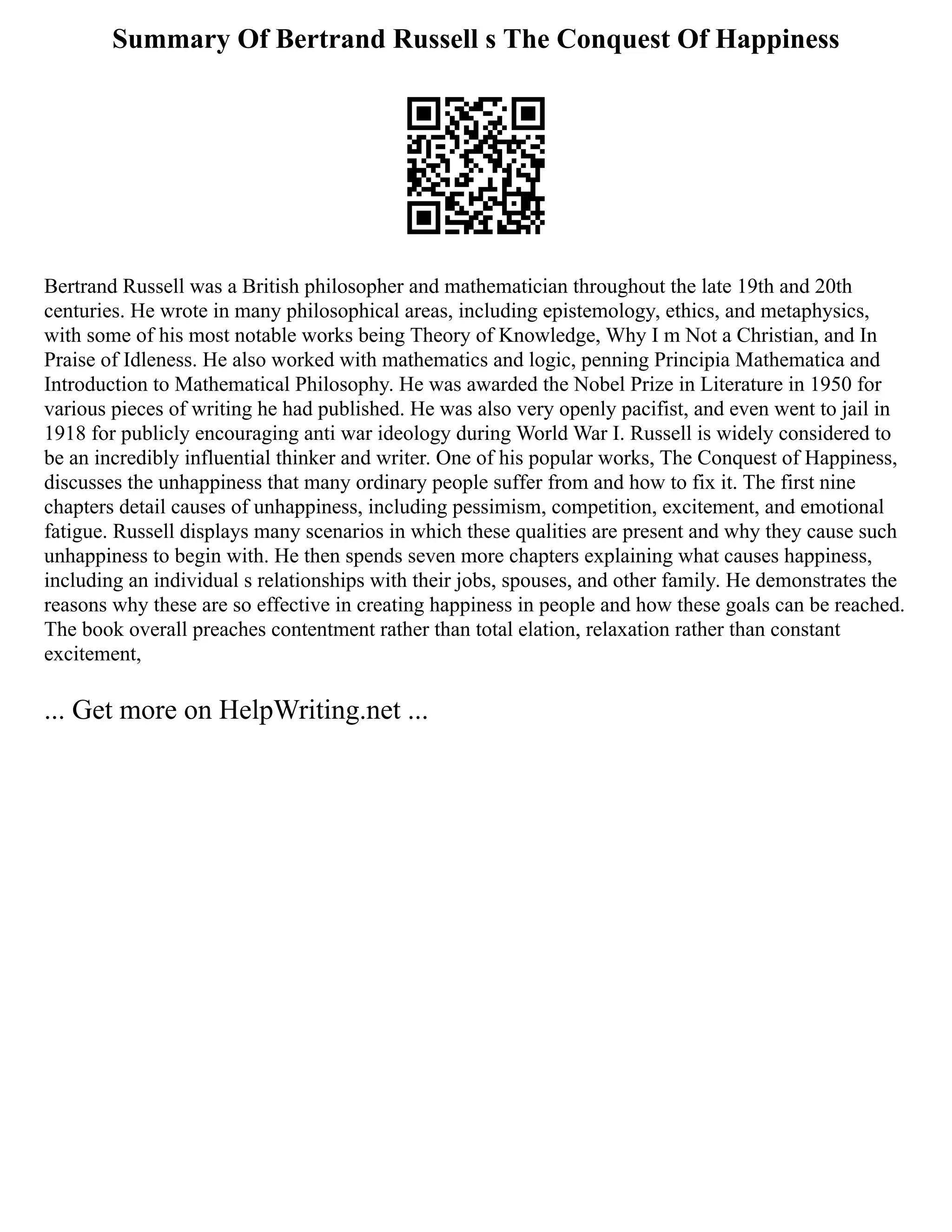 Summary Of Bertrand Russell s The Conquest Of Happiness
Bertrand Russell was a British philosopher and mathematician throughout the late 19th and 20th
centuries. He wrote in many philosophical areas, including epistemology, ethics, and metaphysics,
with some of his most notable works being Theory of Knowledge, Why I m Not a Christian, and In
Praise of Idleness. He also worked with mathematics and logic, penning Principia Mathematica and
Introduction to Mathematical Philosophy. He was awarded the Nobel Prize in Literature in 1950 for
various pieces of writing he had published. He was also very openly pacifist, and even went to jail in
1918 for publicly encouraging anti war ideology during World War I. Russell is widely considered to
be an incredibly influential thinker and writer. One of his popular works, The Conquest of Happiness,
discusses the unhappiness that many ordinary people suffer from and how to fix it. The first nine
chapters detail causes of unhappiness, including pessimism, competition, excitement, and emotional
fatigue. Russell displays many scenarios in which these qualities are present and why they cause such
unhappiness to begin with. He then spends seven more chapters explaining what causes happiness,
including an individual s relationships with their jobs, spouses, and other family. He demonstrates the
reasons why these are so effective in creating happiness in people and how these goals can be reached.
The book overall preaches contentment rather than total elation, relaxation rather than constant
excitement,
... Get more on HelpWriting.net ...
 