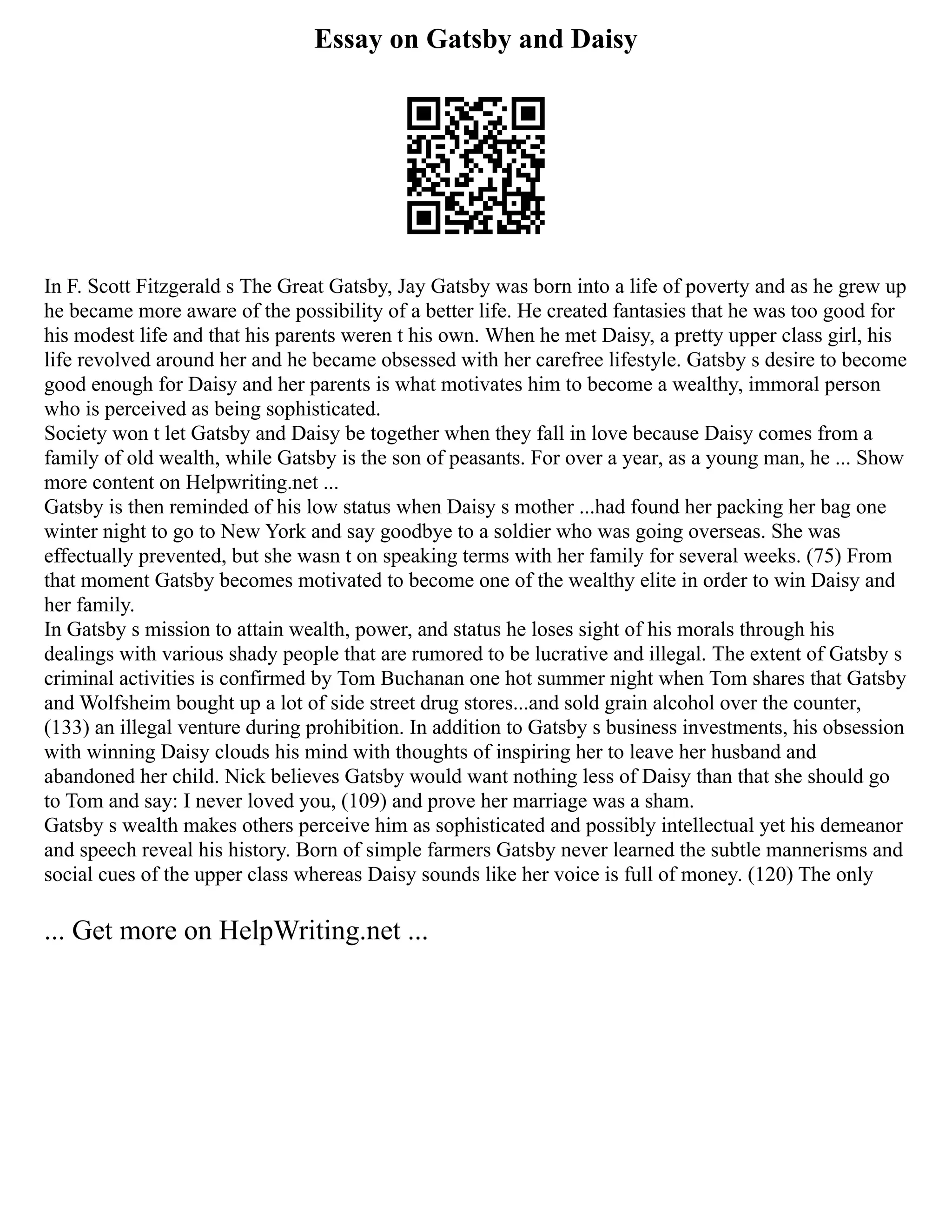 Essay on Gatsby and Daisy
In F. Scott Fitzgerald s The Great Gatsby, Jay Gatsby was born into a life of poverty and as he grew up
he became more aware of the possibility of a better life. He created fantasies that he was too good for
his modest life and that his parents weren t his own. When he met Daisy, a pretty upper class girl, his
life revolved around her and he became obsessed with her carefree lifestyle. Gatsby s desire to become
good enough for Daisy and her parents is what motivates him to become a wealthy, immoral person
who is perceived as being sophisticated.
Society won t let Gatsby and Daisy be together when they fall in love because Daisy comes from a
family of old wealth, while Gatsby is the son of peasants. For over a year, as a young man, he ... Show
more content on Helpwriting.net ...
Gatsby is then reminded of his low status when Daisy s mother ...had found her packing her bag one
winter night to go to New York and say goodbye to a soldier who was going overseas. She was
effectually prevented, but she wasn t on speaking terms with her family for several weeks. (75) From
that moment Gatsby becomes motivated to become one of the wealthy elite in order to win Daisy and
her family.
In Gatsby s mission to attain wealth, power, and status he loses sight of his morals through his
dealings with various shady people that are rumored to be lucrative and illegal. The extent of Gatsby s
criminal activities is confirmed by Tom Buchanan one hot summer night when Tom shares that Gatsby
and Wolfsheim bought up a lot of side street drug stores...and sold grain alcohol over the counter,
(133) an illegal venture during prohibition. In addition to Gatsby s business investments, his obsession
with winning Daisy clouds his mind with thoughts of inspiring her to leave her husband and
abandoned her child. Nick believes Gatsby would want nothing less of Daisy than that she should go
to Tom and say: I never loved you, (109) and prove her marriage was a sham.
Gatsby s wealth makes others perceive him as sophisticated and possibly intellectual yet his demeanor
and speech reveal his history. Born of simple farmers Gatsby never learned the subtle mannerisms and
social cues of the upper class whereas Daisy sounds like her voice is full of money. (120) The only
... Get more on HelpWriting.net ...
 