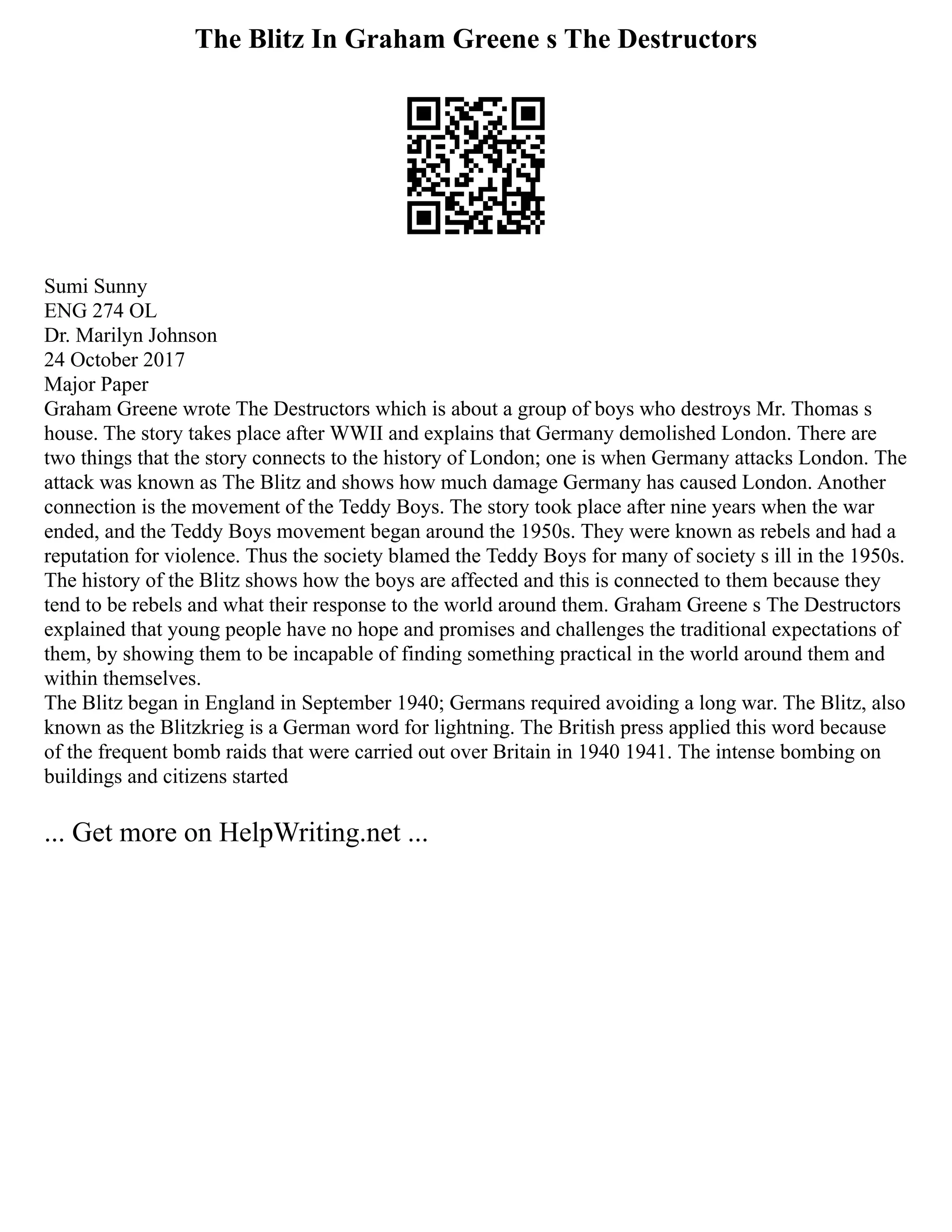 The Blitz In Graham Greene s The Destructors
Sumi Sunny
ENG 274 OL
Dr. Marilyn Johnson
24 October 2017
Major Paper
Graham Greene wrote The Destructors which is about a group of boys who destroys Mr. Thomas s
house. The story takes place after WWII and explains that Germany demolished London. There are
two things that the story connects to the history of London; one is when Germany attacks London. The
attack was known as The Blitz and shows how much damage Germany has caused London. Another
connection is the movement of the Teddy Boys. The story took place after nine years when the war
ended, and the Teddy Boys movement began around the 1950s. They were known as rebels and had a
reputation for violence. Thus the society blamed the Teddy Boys for many of society s ill in the 1950s.
The history of the Blitz shows how the boys are affected and this is connected to them because they
tend to be rebels and what their response to the world around them. Graham Greene s The Destructors
explained that young people have no hope and promises and challenges the traditional expectations of
them, by showing them to be incapable of finding something practical in the world around them and
within themselves.
The Blitz began in England in September 1940; Germans required avoiding a long war. The Blitz, also
known as the Blitzkrieg is a German word for lightning. The British press applied this word because
of the frequent bomb raids that were carried out over Britain in 1940 1941. The intense bombing on
buildings and citizens started
... Get more on HelpWriting.net ...
 