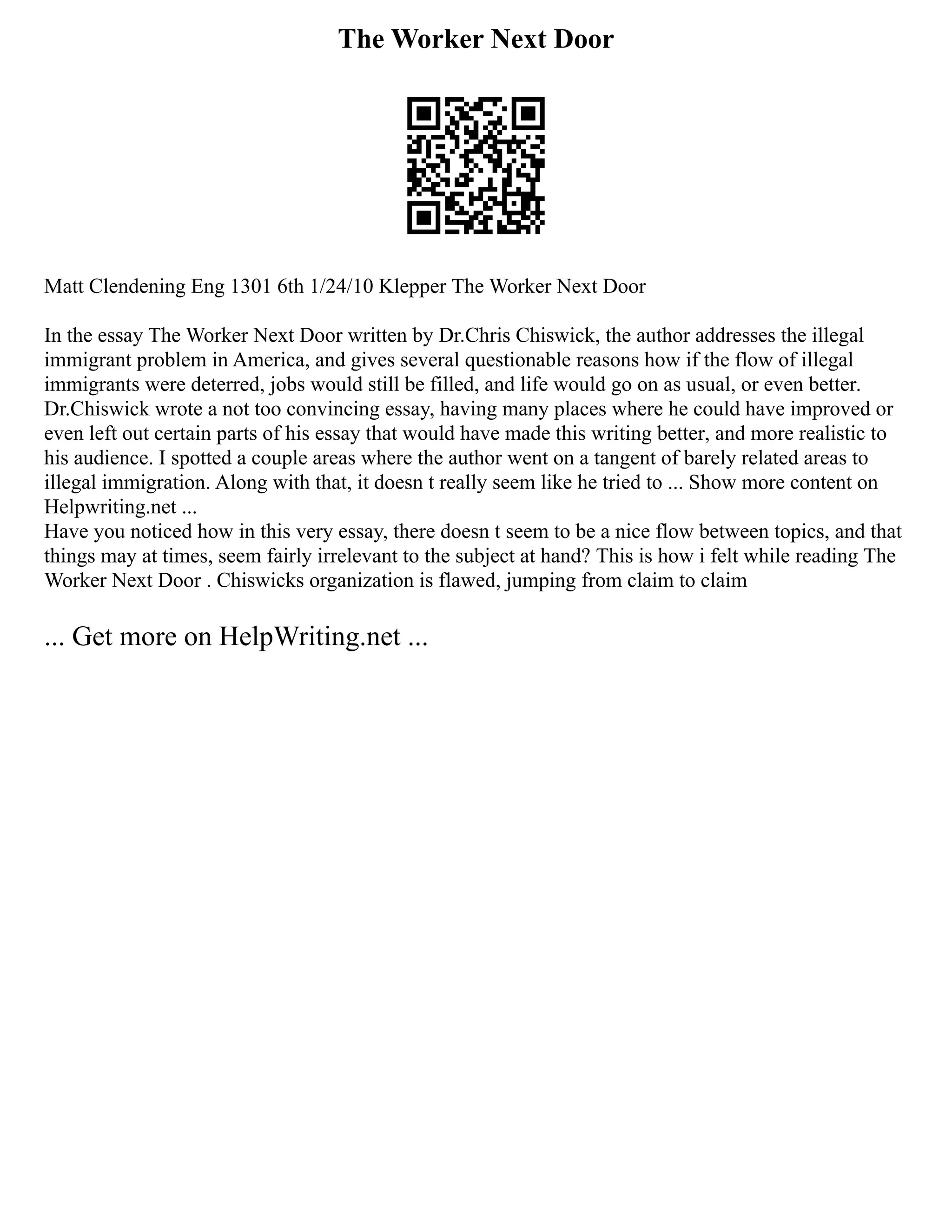 The Worker Next Door
Matt Clendening Eng 1301 6th 1/24/10 Klepper The Worker Next Door
In the essay The Worker Next Door written by Dr.Chris Chiswick, the author addresses the illegal
immigrant problem in America, and gives several questionable reasons how if the flow of illegal
immigrants were deterred, jobs would still be filled, and life would go on as usual, or even better.
Dr.Chiswick wrote a not too convincing essay, having many places where he could have improved or
even left out certain parts of his essay that would have made this writing better, and more realistic to
his audience. I spotted a couple areas where the author went on a tangent of barely related areas to
illegal immigration. Along with that, it doesn t really seem like he tried to ... Show more content on
Helpwriting.net ...
Have you noticed how in this very essay, there doesn t seem to be a nice flow between topics, and that
things may at times, seem fairly irrelevant to the subject at hand? This is how i felt while reading The
Worker Next Door . Chiswicks organization is flawed, jumping from claim to claim
... Get more on HelpWriting.net ...
 