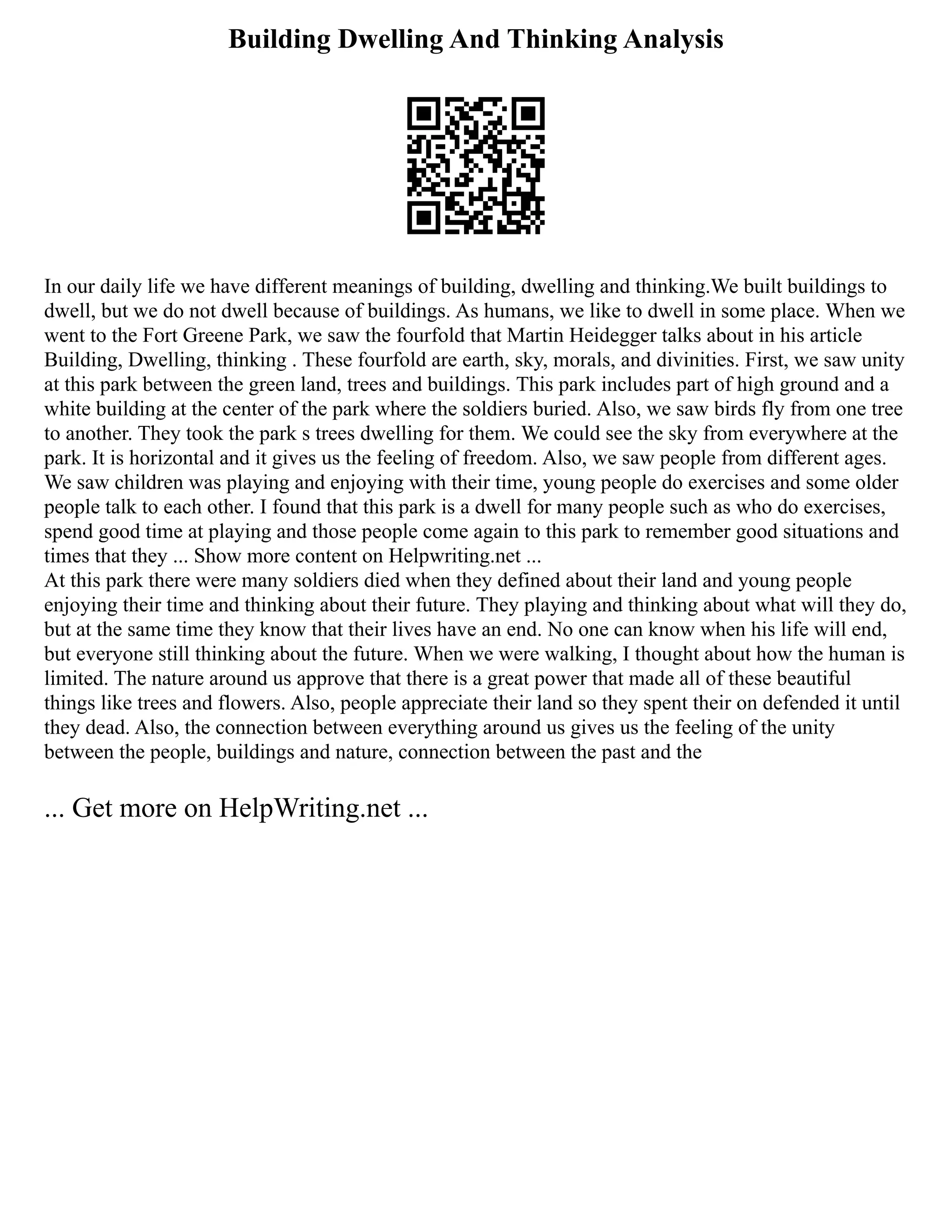 Building Dwelling And Thinking Analysis
In our daily life we have different meanings of building, dwelling and thinking.We built buildings to
dwell, but we do not dwell because of buildings. As humans, we like to dwell in some place. When we
went to the Fort Greene Park, we saw the fourfold that Martin Heidegger talks about in his article
Building, Dwelling, thinking . These fourfold are earth, sky, morals, and divinities. First, we saw unity
at this park between the green land, trees and buildings. This park includes part of high ground and a
white building at the center of the park where the soldiers buried. Also, we saw birds fly from one tree
to another. They took the park s trees dwelling for them. We could see the sky from everywhere at the
park. It is horizontal and it gives us the feeling of freedom. Also, we saw people from different ages.
We saw children was playing and enjoying with their time, young people do exercises and some older
people talk to each other. I found that this park is a dwell for many people such as who do exercises,
spend good time at playing and those people come again to this park to remember good situations and
times that they ... Show more content on Helpwriting.net ...
At this park there were many soldiers died when they defined about their land and young people
enjoying their time and thinking about their future. They playing and thinking about what will they do,
but at the same time they know that their lives have an end. No one can know when his life will end,
but everyone still thinking about the future. When we were walking, I thought about how the human is
limited. The nature around us approve that there is a great power that made all of these beautiful
things like trees and flowers. Also, people appreciate their land so they spent their on defended it until
they dead. Also, the connection between everything around us gives us the feeling of the unity
between the people, buildings and nature, connection between the past and the
... Get more on HelpWriting.net ...
 
