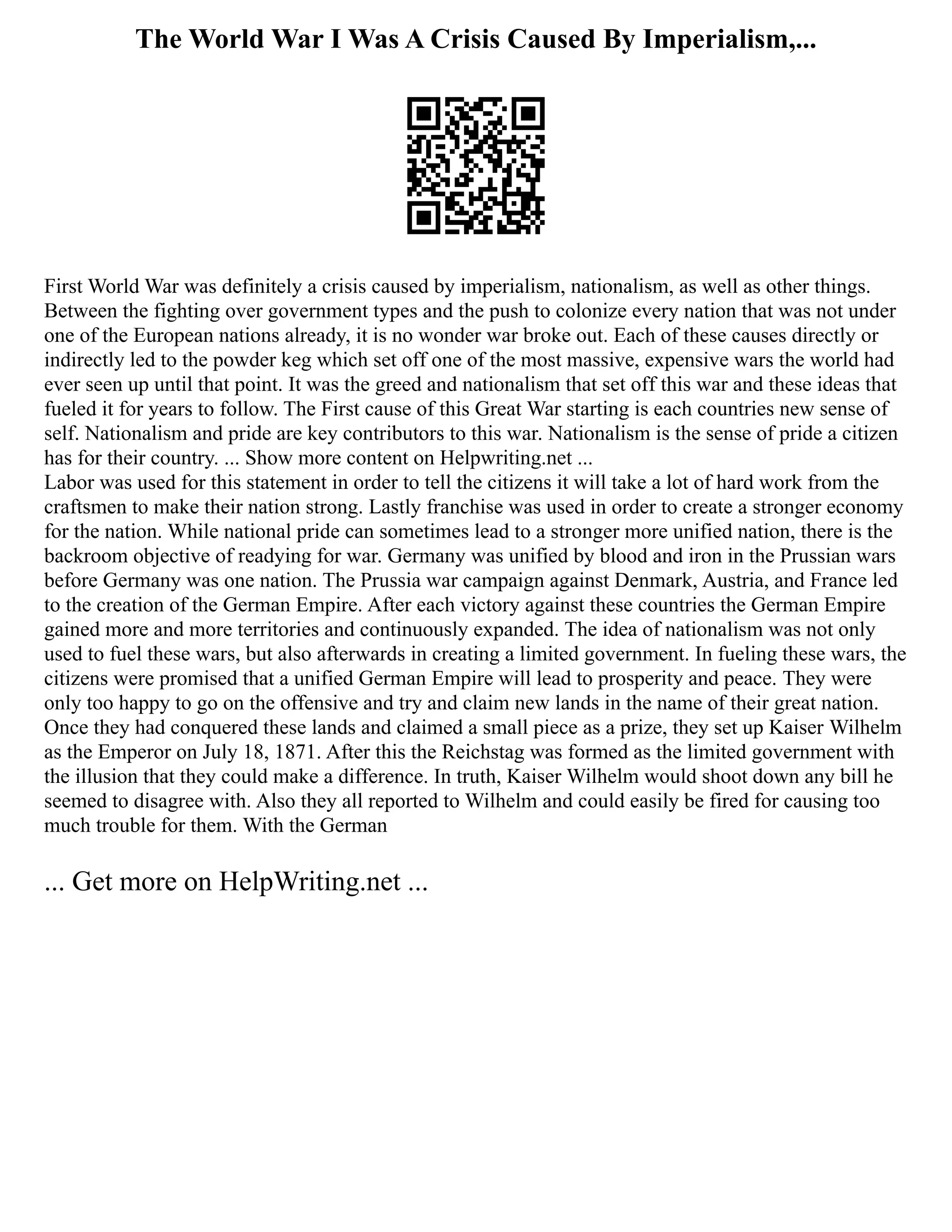 The World War I Was A Crisis Caused By Imperialism,...
First World War was definitely a crisis caused by imperialism, nationalism, as well as other things.
Between the fighting over government types and the push to colonize every nation that was not under
one of the European nations already, it is no wonder war broke out. Each of these causes directly or
indirectly led to the powder keg which set off one of the most massive, expensive wars the world had
ever seen up until that point. It was the greed and nationalism that set off this war and these ideas that
fueled it for years to follow. The First cause of this Great War starting is each countries new sense of
self. Nationalism and pride are key contributors to this war. Nationalism is the sense of pride a citizen
has for their country. ... Show more content on Helpwriting.net ...
Labor was used for this statement in order to tell the citizens it will take a lot of hard work from the
craftsmen to make their nation strong. Lastly franchise was used in order to create a stronger economy
for the nation. While national pride can sometimes lead to a stronger more unified nation, there is the
backroom objective of readying for war. Germany was unified by blood and iron in the Prussian wars
before Germany was one nation. The Prussia war campaign against Denmark, Austria, and France led
to the creation of the German Empire. After each victory against these countries the German Empire
gained more and more territories and continuously expanded. The idea of nationalism was not only
used to fuel these wars, but also afterwards in creating a limited government. In fueling these wars, the
citizens were promised that a unified German Empire will lead to prosperity and peace. They were
only too happy to go on the offensive and try and claim new lands in the name of their great nation.
Once they had conquered these lands and claimed a small piece as a prize, they set up Kaiser Wilhelm
as the Emperor on July 18, 1871. After this the Reichstag was formed as the limited government with
the illusion that they could make a difference. In truth, Kaiser Wilhelm would shoot down any bill he
seemed to disagree with. Also they all reported to Wilhelm and could easily be fired for causing too
much trouble for them. With the German
... Get more on HelpWriting.net ...
 