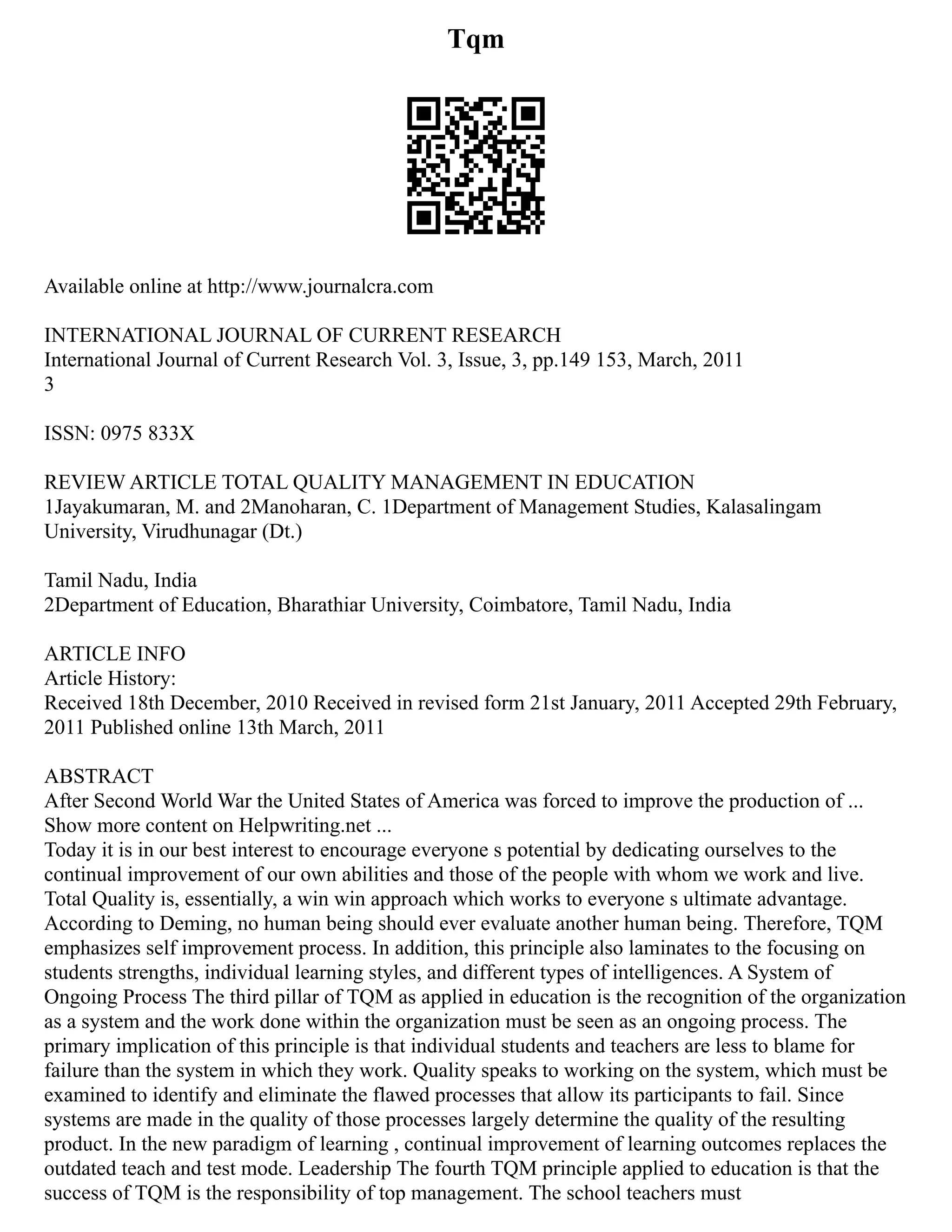 Tqm
Available online at http://www.journalcra.com
INTERNATIONAL JOURNAL OF CURRENT RESEARCH
International Journal of Current Research Vol. 3, Issue, 3, pp.149 153, March, 2011
3
ISSN: 0975 833X
REVIEW ARTICLE TOTAL QUALITY MANAGEMENT IN EDUCATION
1Jayakumaran, M. and 2Manoharan, C. 1Department of Management Studies, Kalasalingam
University, Virudhunagar (Dt.)
Tamil Nadu, India
2Department of Education, Bharathiar University, Coimbatore, Tamil Nadu, India
ARTICLE INFO
Article History:
Received 18th December, 2010 Received in revised form 21st January, 2011 Accepted 29th February,
2011 Published online 13th March, 2011
ABSTRACT
After Second World War the United States of America was forced to improve the production of ...
Show more content on Helpwriting.net ...
Today it is in our best interest to encourage everyone s potential by dedicating ourselves to the
continual improvement of our own abilities and those of the people with whom we work and live.
Total Quality is, essentially, a win win approach which works to everyone s ultimate advantage.
According to Deming, no human being should ever evaluate another human being. Therefore, TQM
emphasizes self improvement process. In addition, this principle also laminates to the focusing on
students strengths, individual learning styles, and different types of intelligences. A System of
Ongoing Process The third pillar of TQM as applied in education is the recognition of the organization
as a system and the work done within the organization must be seen as an ongoing process. The
primary implication of this principle is that individual students and teachers are less to blame for
failure than the system in which they work. Quality speaks to working on the system, which must be
examined to identify and eliminate the flawed processes that allow its participants to fail. Since
systems are made in the quality of those processes largely determine the quality of the resulting
product. In the new paradigm of learning , continual improvement of learning outcomes replaces the
outdated teach and test mode. Leadership The fourth TQM principle applied to education is that the
success of TQM is the responsibility of top management. The school teachers must
 