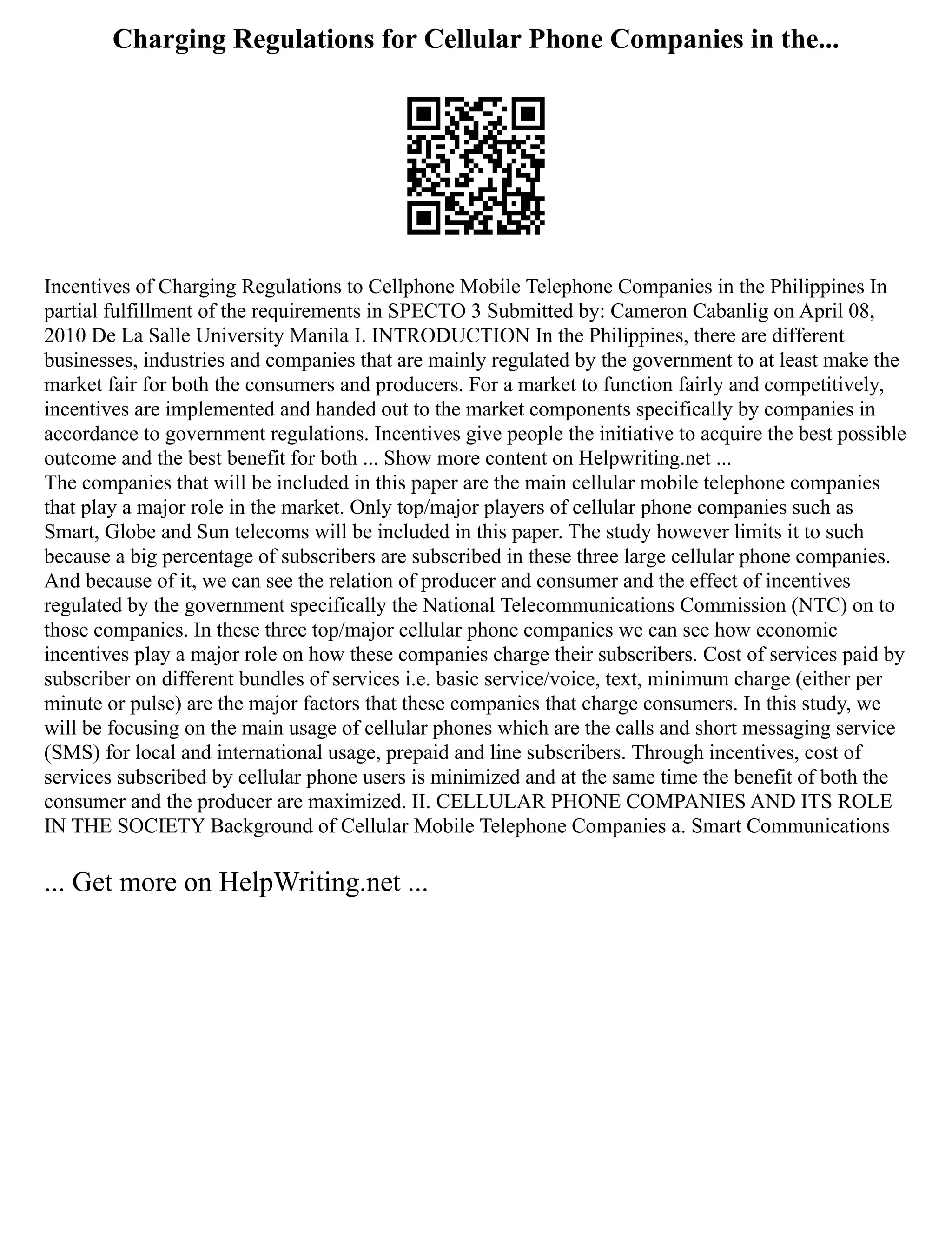 Charging Regulations for Cellular Phone Companies in the...
Incentives of Charging Regulations to Cellphone Mobile Telephone Companies in the Philippines In
partial fulfillment of the requirements in SPECTO 3 Submitted by: Cameron Cabanlig on April 08,
2010 De La Salle University Manila I. INTRODUCTION In the Philippines, there are different
businesses, industries and companies that are mainly regulated by the government to at least make the
market fair for both the consumers and producers. For a market to function fairly and competitively,
incentives are implemented and handed out to the market components specifically by companies in
accordance to government regulations. Incentives give people the initiative to acquire the best possible
outcome and the best benefit for both ... Show more content on Helpwriting.net ...
The companies that will be included in this paper are the main cellular mobile telephone companies
that play a major role in the market. Only top/major players of cellular phone companies such as
Smart, Globe and Sun telecoms will be included in this paper. The study however limits it to such
because a big percentage of subscribers are subscribed in these three large cellular phone companies.
And because of it, we can see the relation of producer and consumer and the effect of incentives
regulated by the government specifically the National Telecommunications Commission (NTC) on to
those companies. In these three top/major cellular phone companies we can see how economic
incentives play a major role on how these companies charge their subscribers. Cost of services paid by
subscriber on different bundles of services i.e. basic service/voice, text, minimum charge (either per
minute or pulse) are the major factors that these companies that charge consumers. In this study, we
will be focusing on the main usage of cellular phones which are the calls and short messaging service
(SMS) for local and international usage, prepaid and line subscribers. Through incentives, cost of
services subscribed by cellular phone users is minimized and at the same time the benefit of both the
consumer and the producer are maximized. II. CELLULAR PHONE COMPANIES AND ITS ROLE
IN THE SOCIETY Background of Cellular Mobile Telephone Companies a. Smart Communications
... Get more on HelpWriting.net ...
 