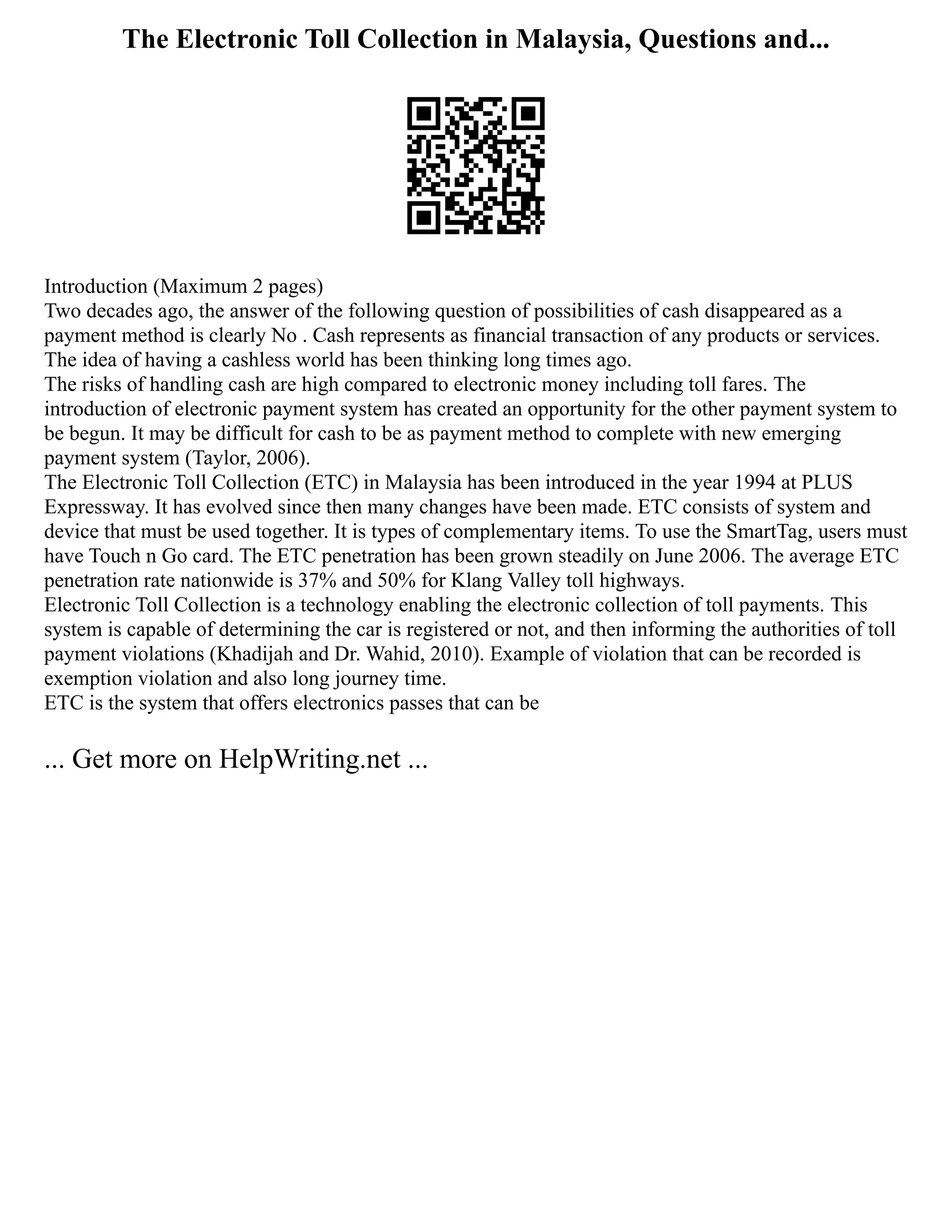 The Electronic Toll Collection in Malaysia, Questions and...
Introduction (Maximum 2 pages)
Two decades ago, the answer of the following question of possibilities of cash disappeared as a
payment method is clearly No . Cash represents as financial transaction of any products or services.
The idea of having a cashless world has been thinking long times ago.
The risks of handling cash are high compared to electronic money including toll fares. The
introduction of electronic payment system has created an opportunity for the other payment system to
be begun. It may be difficult for cash to be as payment method to complete with new emerging
payment system (Taylor, 2006).
The Electronic Toll Collection (ETC) in Malaysia has been introduced in the year 1994 at PLUS
Expressway. It has evolved since then many changes have been made. ETC consists of system and
device that must be used together. It is types of complementary items. To use the SmartTag, users must
have Touch n Go card. The ETC penetration has been grown steadily on June 2006. The average ETC
penetration rate nationwide is 37% and 50% for Klang Valley toll highways.
Electronic Toll Collection is a technology enabling the electronic collection of toll payments. This
system is capable of determining the car is registered or not, and then informing the authorities of toll
payment violations (Khadijah and Dr. Wahid, 2010). Example of violation that can be recorded is
exemption violation and also long journey time.
ETC is the system that offers electronics passes that can be
... Get more on HelpWriting.net ...
 