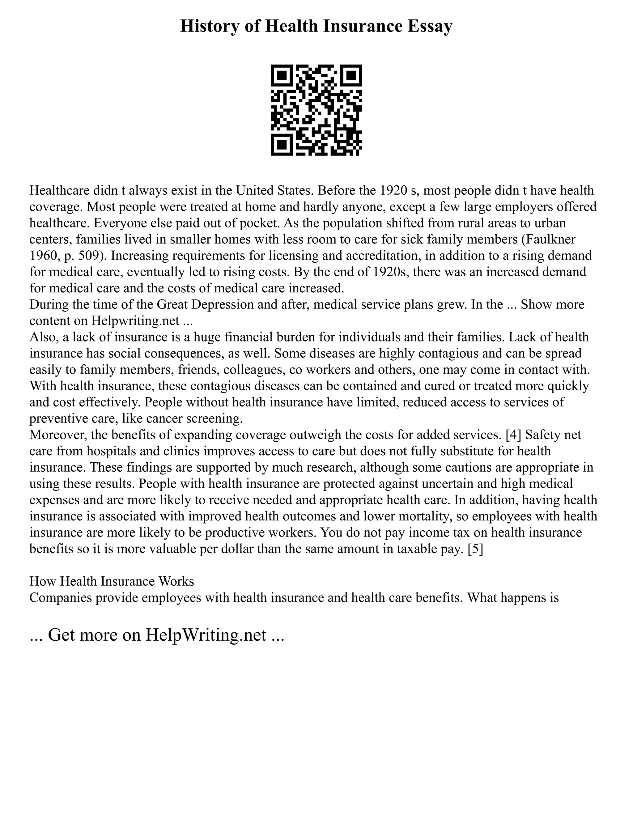 History of Health Insurance Essay
Healthcare didn t always exist in the United States. Before the 1920 s, most people didn t have health
coverage. Most people were treated at home and hardly anyone, except a few large employers offered
healthcare. Everyone else paid out of pocket. As the population shifted from rural areas to urban
centers, families lived in smaller homes with less room to care for sick family members (Faulkner
1960, p. 509). Increasing requirements for licensing and accreditation, in addition to a rising demand
for medical care, eventually led to rising costs. By the end of 1920s, there was an increased demand
for medical care and the costs of medical care increased.
During the time of the Great Depression and after, medical service plans grew. In the ... Show more
content on Helpwriting.net ...
Also, a lack of insurance is a huge financial burden for individuals and their families. Lack of health
insurance has social consequences, as well. Some diseases are highly contagious and can be spread
easily to family members, friends, colleagues, co workers and others, one may come in contact with.
With health insurance, these contagious diseases can be contained and cured or treated more quickly
and cost effectively. People without health insurance have limited, reduced access to services of
preventive care, like cancer screening.
Moreover, the benefits of expanding coverage outweigh the costs for added services. [4] Safety net
care from hospitals and clinics improves access to care but does not fully substitute for health
insurance. These findings are supported by much research, although some cautions are appropriate in
using these results. People with health insurance are protected against uncertain and high medical
expenses and are more likely to receive needed and appropriate health care. In addition, having health
insurance is associated with improved health outcomes and lower mortality, so employees with health
insurance are more likely to be productive workers. You do not pay income tax on health insurance
benefits so it is more valuable per dollar than the same amount in taxable pay. [5]
How Health Insurance Works
Companies provide employees with health insurance and health care benefits. What happens is
... Get more on HelpWriting.net ...
 