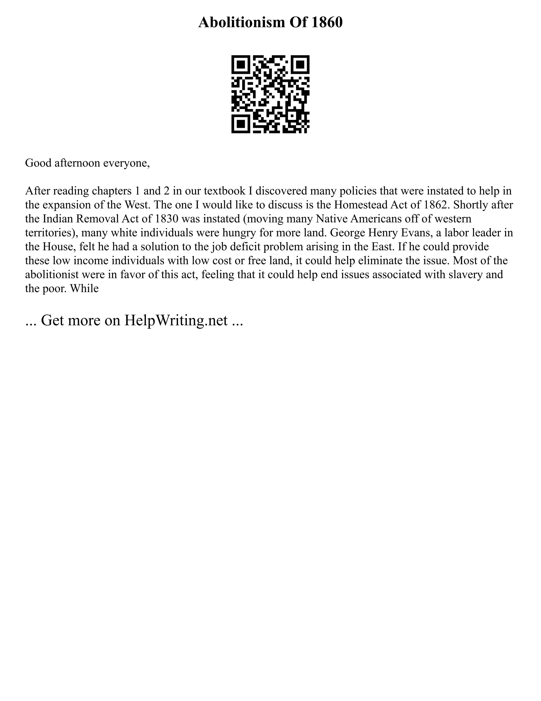 Abolitionism Of 1860
Good afternoon everyone,
After reading chapters 1 and 2 in our textbook I discovered many policies that were instated to help in
the expansion of the West. The one I would like to discuss is the Homestead Act of 1862. Shortly after
the Indian Removal Act of 1830 was instated (moving many Native Americans off of western
territories), many white individuals were hungry for more land. George Henry Evans, a labor leader in
the House, felt he had a solution to the job deficit problem arising in the East. If he could provide
these low income individuals with low cost or free land, it could help eliminate the issue. Most of the
abolitionist were in favor of this act, feeling that it could help end issues associated with slavery and
the poor. While
... Get more on HelpWriting.net ...
 