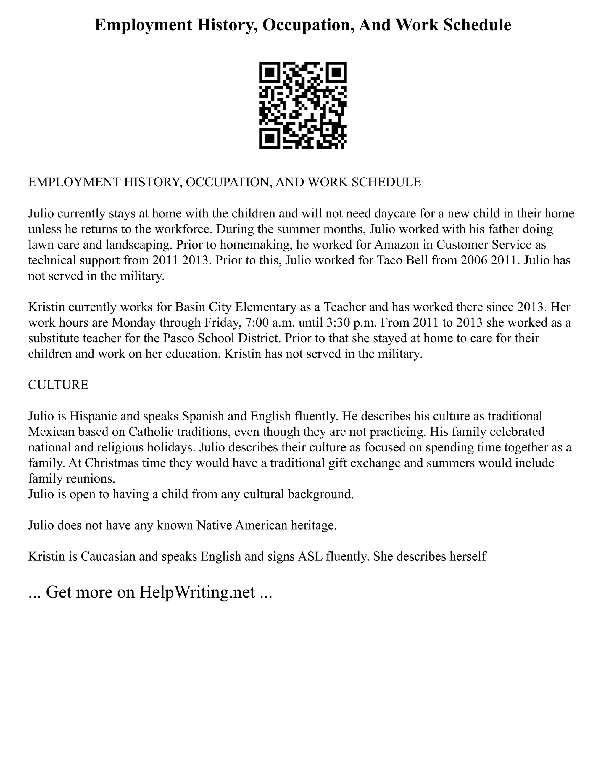 Employment History, Occupation, And Work Schedule
EMPLOYMENT HISTORY, OCCUPATION, AND WORK SCHEDULE
Julio currently stays at home with the children and will not need daycare for a new child in their home
unless he returns to the workforce. During the summer months, Julio worked with his father doing
lawn care and landscaping. Prior to homemaking, he worked for Amazon in Customer Service as
technical support from 2011 2013. Prior to this, Julio worked for Taco Bell from 2006 2011. Julio has
not served in the military.
Kristin currently works for Basin City Elementary as a Teacher and has worked there since 2013. Her
work hours are Monday through Friday, 7:00 a.m. until 3:30 p.m. From 2011 to 2013 she worked as a
substitute teacher for the Pasco School District. Prior to that she stayed at home to care for their
children and work on her education. Kristin has not served in the military.
CULTURE
Julio is Hispanic and speaks Spanish and English fluently. He describes his culture as traditional
Mexican based on Catholic traditions, even though they are not practicing. His family celebrated
national and religious holidays. Julio describes their culture as focused on spending time together as a
family. At Christmas time they would have a traditional gift exchange and summers would include
family reunions.
Julio is open to having a child from any cultural background.
Julio does not have any known Native American heritage.
Kristin is Caucasian and speaks English and signs ASL fluently. She describes herself
... Get more on HelpWriting.net ...
 
