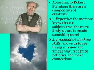 • According to Robert
Sternberg there are 5
components of
creativity:
o 1. Expertise: the more we
know about a
subject/area, the more
likely we are to create
something novel
o 2. Imaginative thinking
skills: allows us to see
things in a new and
unique way, recognize
patterns, and make
connections
 