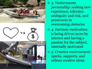o 3. Venturesome
personality: seeking new
experience, tolerates
ambiguity and risk, and
perseveres in
overcoming obstacles
o 4. Intrinsic motivation:
is being driven more by
interest and having a
passion for the subject,
internally motivated
o 5. Creative environment:
sparks, supports, and
refines creative ideas.
 