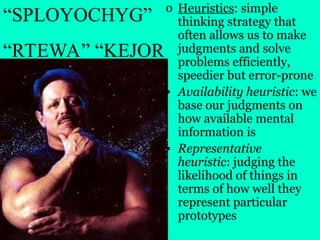 o Heuristics: simple
thinking strategy that
often allows us to make
judgments and solve
problems efficiently,
speedier but error-prone
• Availability heuristic: we
base our judgments on
how available mental
information is
• Representative
heuristic: judging the
likelihood of things in
terms of how well they
represent particular
prototypes
“SPLOYOCHYG”
“RTEWA” “KEJOR
 