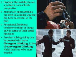 o Fixation: the inability to see
a problem from a ‘fresh’
perspective
o Mental set: approaching a
problem in a similar way that
has been successful in the
past
o Functional fixedness:
tendency to think of things
only in terms of their usual
functions
• Problem solving ability can
be boosted with more
divergent thinking, in lieu
of convergent thinking,
which leads us to be more
creative
 
