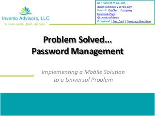 Don Tomoff, MBA, CPA
                     don@invenioadvisorsllc.com
                     LinkedIn Profile | Company
                     Facebook Page
                     @invenioadvisors
                     Download | Bus. Card | Company Overview




   Problem Solved...
Password Management

  Implementing a Mobile Solution
      to a Universal Problem
 