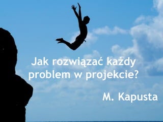 Jak rozwiązać każdy
problem w projekcie?
1
M. Kapusta
 