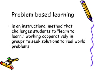 Problem based learning is an instructional method that challenges students to "learn to learn," working cooperatively in groups to seek solutions to real world problems. 