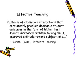 Patterns of classroom interactions that consistently produce desirable student outcomes in the form of higher test scores, increased problem solving skills, improved attitude toward subject, etc….” Borich.  (1988).  Effective Teaching Effective Teaching 