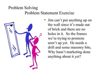 Problem Solving Problem Statement Exercise Jim can’t put anything up on the wall since it’s made out of brick and there are no holes in it.  So the frames we’re trying to promote aren’t up yet.  He needs a drill and some masonry bits, Why hasn’t marketing done anything about it yet? . 