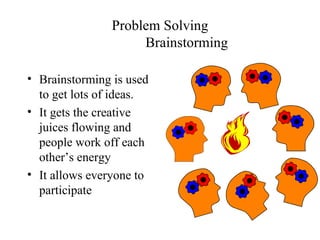 Problem Solving Brainstorming Brainstorming is used to get lots of ideas.  It gets the creative juices flowing and people work off each other’s energy It allows everyone to participate 