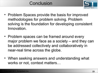 Conclusion Problem Spaces provide the basis for improved methodologies for problem solving. Problem solving is the foundation for developing consistent Innovation.  Problem spaces can be framed around every major problem we face as a society – and they can be addressed collectively and collaboratively in near-real time across the globe.  When seeking answers and understanding what works or not, context matters… 