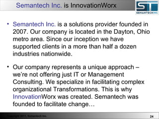 Semantech Inc.  is InnovationWorx Semantech Inc.  is a solutions provider founded in 2007. Our company is located in the Dayton, Ohio metro area. Since our inception we have supported clients in a more than half a dozen industries nationwide.  Our company represents a unique approach – we’re not offering just IT or Management Consulting. We specialize in facilitating complex organizational Transformations. This is why  Innovation Worx was created. Semantech was founded to facilitate change… 