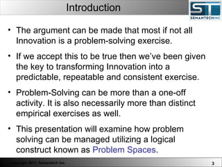Introduction Web Servers are one thing, Nuclear Reactors are a bit more dangerous – there are systems which absolutely  must not  FAIL. The argument can be made that most if not all Innovation is a problem-solving exercise.  If we accept this to be true then we’ve been given the key to transforming Innovation into a predictable, repeatable and consistent exercise. Problem-Solving can be more than a one-off activity. It is also necessarily more than distinct empirical exercises as well.  This presentation will examine how problem solving can be managed utilizing a logical construct known as  Problem Spaces .  