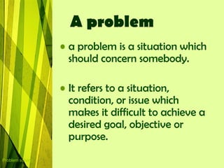 A problem
                  • a problem is a situation which
                    should concern somebody.

                  • It refers to a situation,
                    condition, or issue which
                    makes it difficult to achieve a
                    desired goal, objective or
                    purpose.
Problem solving
 