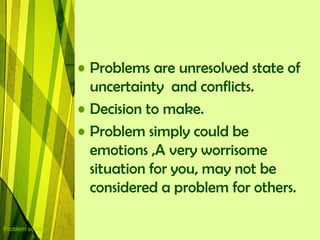 • Problems are unresolved state of
                    uncertainty and conflicts.
                  • Decision to make.
                  • Problem simply could be
                    emotions ,A very worrisome
                    situation for you, may not be
                    considered a problem for others.

Problem solving
 
