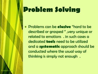 Problem Solving

                  • Problems can be elusive “hard to be
                    described or grasped ” ,very unique or
                    related to emotions . in such cases a
                    dedicated tools need to be utilized
                    and a systematic approach should be
                    conducted where the usual way of
                    thinking is simply not enough .


Problem solving
 