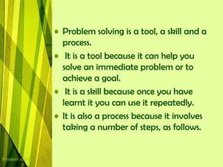 • Problem solving is a tool, a skill and a
                    process.
                  • It is a tool because it can help you
                    solve an immediate problem or to
                    achieve a goal.
                  • It is a skill because once you have
                    learnt it you can use it repeatedly.
                  • It is also a process because it involves
                    taking a number of steps, as follows.


Problem solving
 