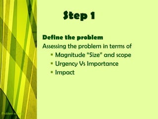 Step 1
                  Define the problem
                  Assessing the problem in terms of
                      Magnitude “Size” and scope
                      Urgency Vs Importance
                      Impact




Problem solving
 