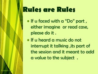 Rules are Rules
                   • If u faced with a “Do” part ,
                     either imagine or read case,
                     please do it .
                   • If u heard a music do not
                     interrupt it talking ,its part of
                     the session and it meant to add
                     a value to the subject .

Problem solving
 