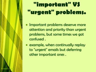 "important" VS
                   "urgent" problems.
                  • Important problems deserve more
                    attention and priority than urgent
                    problems, but some times we got
                    confused .
                  • example, when continually replay
                    to "urgent" emails but deferring
                    other important ones .


Problem solving
 