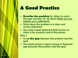 A Good Practice
                  • Describe the problem for others to reach
                    the oops moment ,It's all about What you can
                    explain, you understand.
                  • Write down the problem in a clear and
                    concise statement.
                  • also write a goal statement that focuses on
                    what is the successful end of the process.
                  Why ?
                  • to see the gap between the problem and the
                    goal.
                  • This whole process is about closing or fixing the
                    gap between the problem and the goal.


Problem solving
 