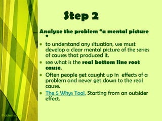 Step 2
                  Analyze the problem “a mental picture
                    ”
                  • to understand any situation, we must
                    develop a clear mental picture of the series
                    of causes that produced it.
                  • see what is the real bottom line root
                    cause.
                  • Often people get caught up in effects of a
                    problem and never get down to the real
                    cause.
                  • The 5 Whys Tool. Starting from an outsider
                    effect.

Problem solving
 