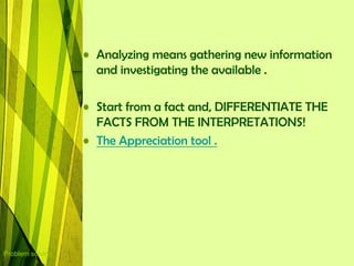 • Analyzing means gathering new information
                    and investigating the available .

                  • Start from a fact and, DIFFERENTIATE THE
                    FACTS FROM THE INTERPRETATIONS!
                  • The Appreciation tool .




Problem solving
 