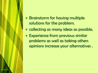 • Brainstorm for having multiple
                    solutions for the problem.
                  • collecting as many ideas as possible.
                  • Experience from previous similar
                    problems as well as taking others
                    opinions increase your alternatives .




Problem solving
 