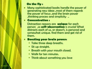 On the fly :
                  • Many sophisticated books handle the power of
                    generating new ideas ,most of them regards
                    the power of focus ,and the brain power
                    ,thinking process and simplicity ..
                  • Concentration :
                    Distraction reasons are unique for each
                    person ,so self-observation is crucial What
                    distracts each of us, or doesn't, is personal and
                    somewhat unique. find them and get rid of
                    them.
                  • Boosting your brain power:
                      Take three deep breaths.
                      Sit up straight.
                      Breath with your mouth closed.
                      Walk for ten minutes.
                      Think about something you love

Problem solving
 