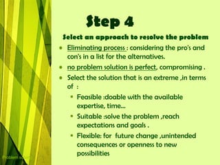 Step 4
                   Select an approach to resolve the problem
                  • Eliminating process : considering the pro's and
                    con's in a list for the alternatives.
                  • no problem solution is perfect, compromising .
                  • Select the solution that is an extreme ,in terms
                    of :
                      Feasible :doable with the available
                       expertise, time…
                      Suitable :solve the problem ,reach
                       expectations and goals .
                      Flexible: for future change ,unintended
                       consequences or openness to new
Problem solving
                       possibilities
 