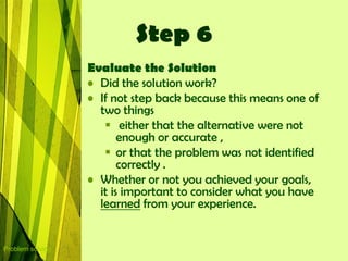 Step 6
                  Evaluate the Solution
                  • Did the solution work?
                  • If not step back because this means one of
                    two things
                      either that the alternative were not
                         enough or accurate ,
                      or that the problem was not identified
                         correctly .
                  • Whether or not you achieved your goals,
                    it is important to consider what you have
                    learned from your experience.


Problem solving
 