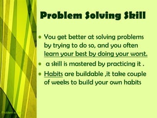 Problem Solving Skill
                  • You get better at solving problems
                    by trying to do so, and you often
                    learn your best by doing your worst.
                  • a skill is mastered by practicing it .
                  • Habits are buildable ,it take couple
                    of weeks to build your own habits



Problem solving
 