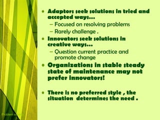• Adaptors seek solutions in tried and
                    accepted ways…
                     – Focused on resolving problems
                     – Rarely challenge .
                  • Innovators seek solutions in
                    creative ways…
                     – Question current practice and
                       promote change
                  • Organizations in stable steady
                    state of maintenance may not
                    prefer innovators!

                  • There is no preferred style , the
                    situation determines the need .

Problem solving
 