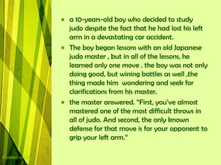 • a 10-years-old boy who decided to study
                    judo despite the fact that he had lost his left
                    arm in a devastating car accident.
                  • The boy began lessons with an old Japanese
                    judo master , but in all of the lessons, he
                    learned only one move . the boy was not only
                    doing good, but wining battles as well ,the
                    thing made him wondering and seek for
                    clarifications from his master.
                  • the master answered. “First, you‟ve almost
                    mastered one of the most difficult throws in
                    all of judo. And second, the only known
                    defense for that move is for your opponent to
                    grip your left arm.”

Problem solving
 