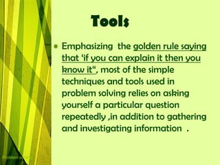 Tools
                  • Emphasizing the golden rule saying
                    that „if you can explain it then you
                    know it“, most of the simple
                    techniques and tools used in
                    problem solving relies on asking
                    yourself a particular question
                    repeatedly ,in addition to gathering
                    and investigating information .

Problem solving
 