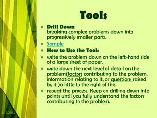 Tools
            • Drill Down
              breaking complex problems down into
              progressively smaller parts.
            • Sample
            • How to Use the Tool:
            • write the problem down on the left-hand side
              of a large sheet of paper.
            • write down the next level of detail on the
              problem(factors contributing to the problem,
              information relating to it, or questions raised
              by it )a little to the right of this.
            • repeat the process. Keep on drilling down into
              points until you fully understand the factors
              contributing to the problem.
3/16/2012
 