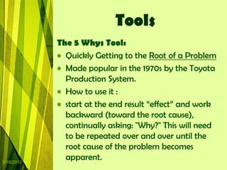 Tools
            The 5 Whys Tool:
            • Quickly Getting to the Root of a Problem
            • Made popular in the 1970s by the Toyota
              Production System.
            • How to use it :
            • start at the end result “effect” and work
              backward (toward the root cause),
              continually asking: "Why?" This will need
              to be repeated over and over until the
              root cause of the problem becomes
3/16/2012
              apparent.
 
