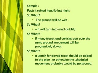 Sample :
            Fact: It rained heavily last night
            So What?
                The ground will be wet
            So What?
                – It will turn into mud quickly
            So What?
                If many troops and vehicles pass over the
                   same ground, movement will be
                   progressively slower.
            So What?
                a search for paved roads should be added
                   to the plan ,or otherwise the scheduled
                   movement probably would be postponed.
3/16/2012
 